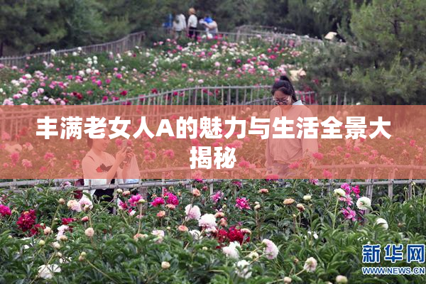 丰满老女人A的魅力与生活全景大揭秘