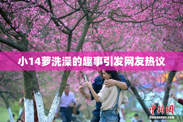 小14萝洗澡的趣事引发网友热议