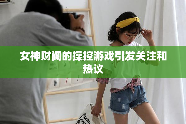女神财阀的操控游戏引发关注和热议
