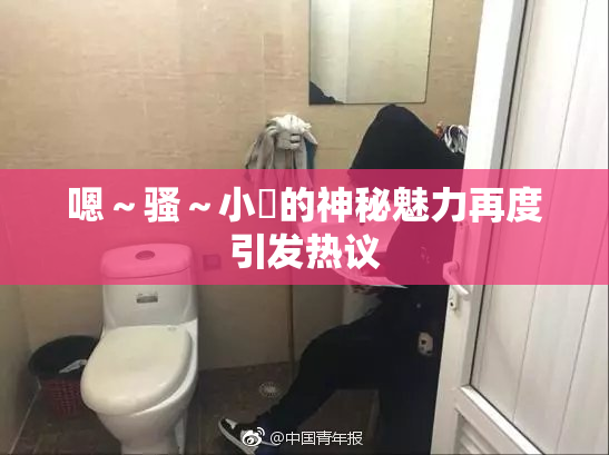 嗯～骚～小婬的神秘魅力再度引发热议