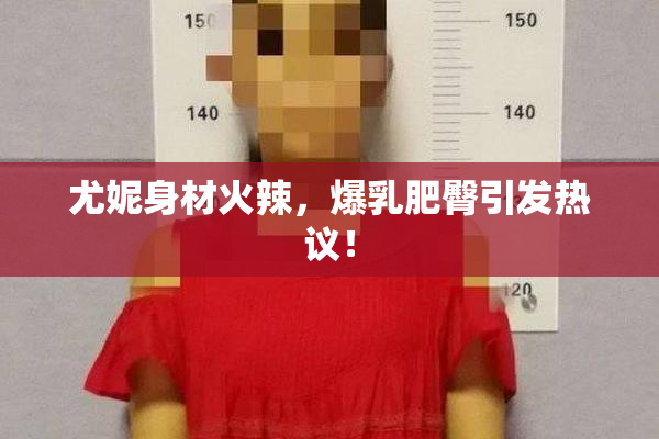 尤妮身材火辣，爆乳肥臀引发热议！