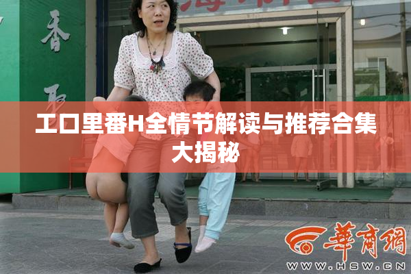 工口里番H全情节解读与推荐合集大揭秘