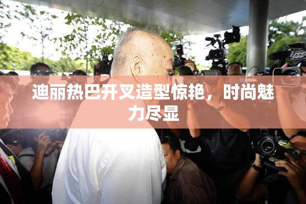 迪丽热巴开叉造型惊艳，时尚魅力尽显
