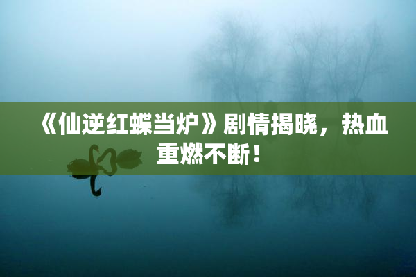 《仙逆红蝶当炉》剧情揭晓，热血重燃不断！