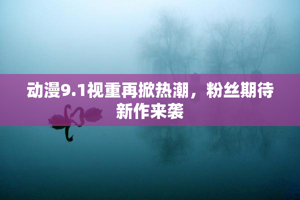 动漫9.1视重再掀热潮，粉丝期待新作来袭