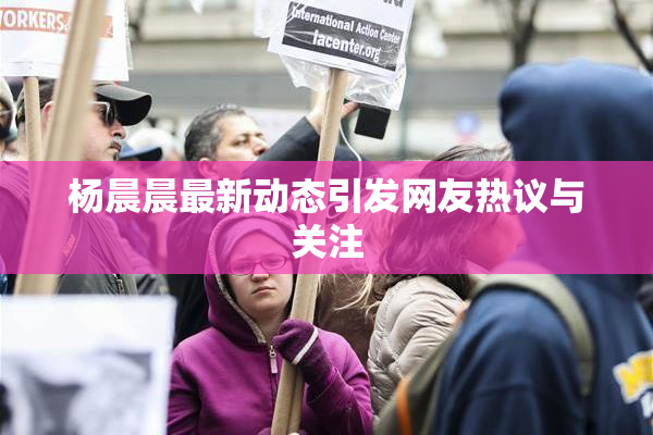 杨晨晨最新动态引发网友热议与关注
