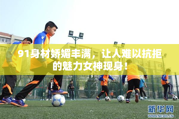 91身材娇媚丰满，让人难以抗拒的魅力女神现身！