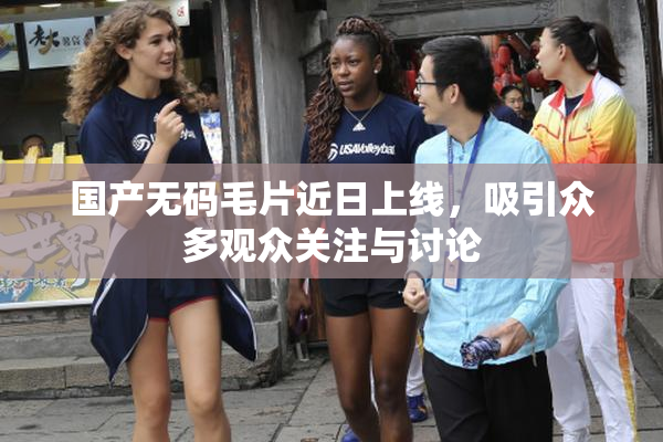 国产无码毛片近日上线，吸引众多观众关注与讨论