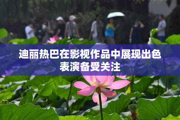 迪丽热巴在影视作品中展现出色表演备受关注