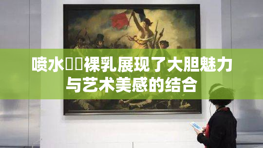 喷水❌‌裸乳展现了大胆魅力与艺术美感的结合