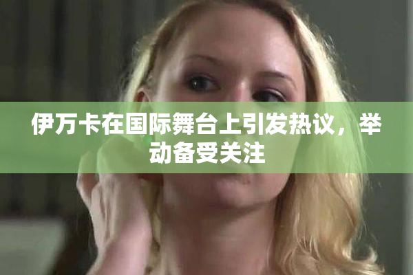 伊万卡在国际舞台上引发热议，举动备受关注