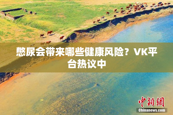 憋尿会带来哪些健康风险？VK平台热议中