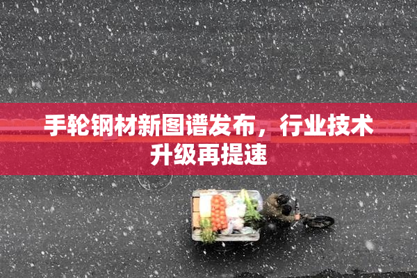手轮钢材新图谱发布，行业技术升级再提速