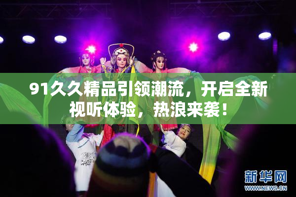 91久久精品引领潮流，开启全新视听体验，热浪来袭！