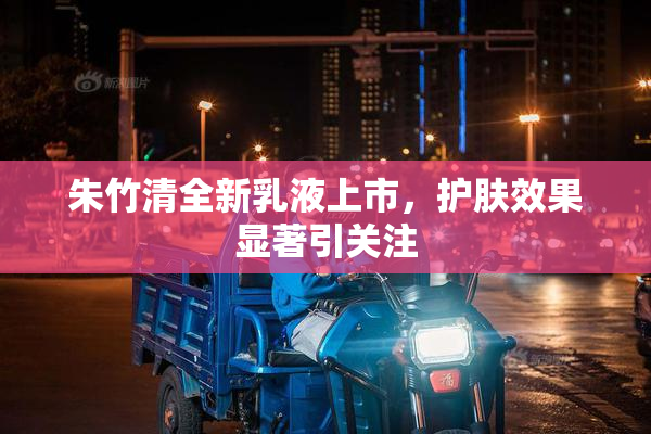 朱竹清全新乳液上市，护肤效果显著引关注