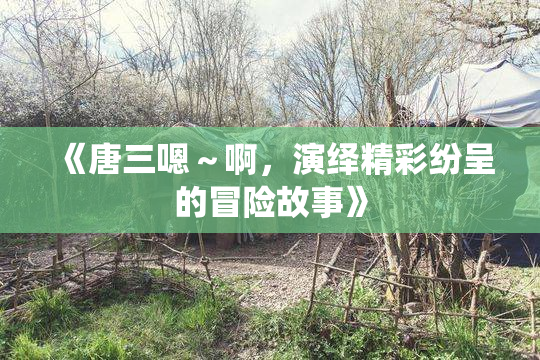 《唐三嗯～啊，演绎精彩纷呈的冒险故事》