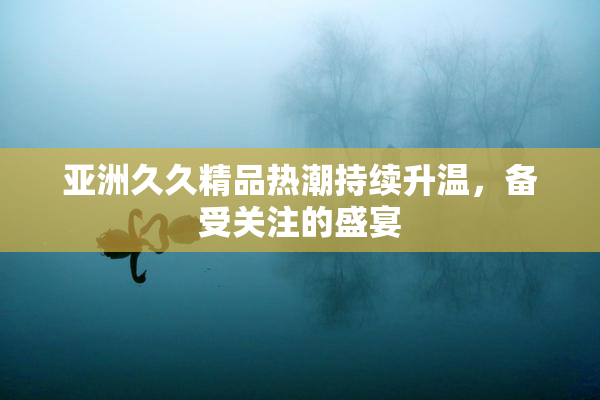 亚洲久久精品热潮持续升温，备受关注的盛宴