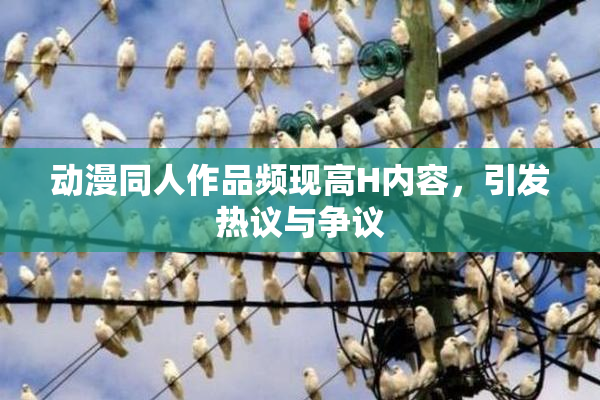 动漫同人作品频现高H内容，引发热议与争议