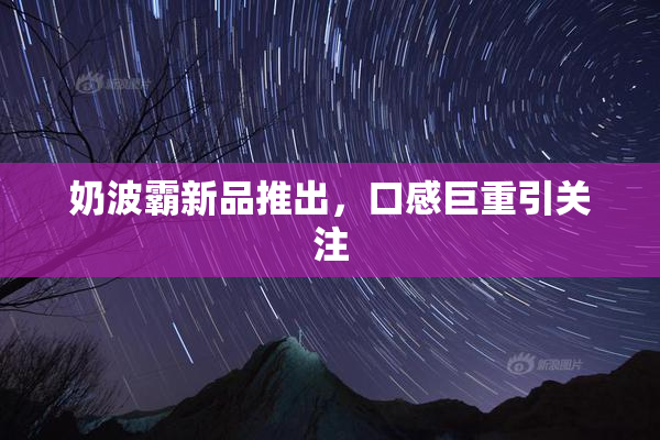 奶波霸新品推出，口感巨重引关注