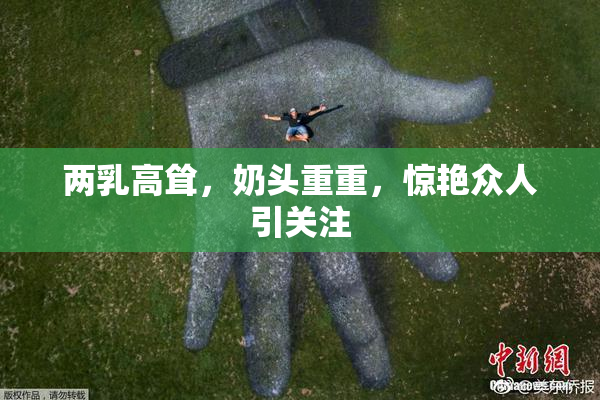 两乳高耸，奶头重重，惊艳众人引关注