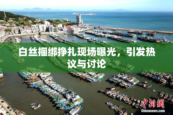 白丝捆绑挣扎现场曝光，引发热议与讨论