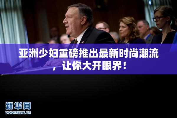 亚洲少妇重磅推出最新时尚潮流，让你大开眼界！