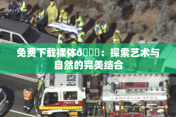 免费下载裸体🔞：探索艺术与自然的完美结合
