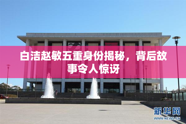 白洁赵敏五重身份揭秘，背后故事令人惊讶