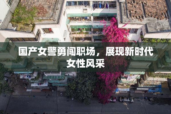 国产女警勇闯职场，展现新时代女性风采