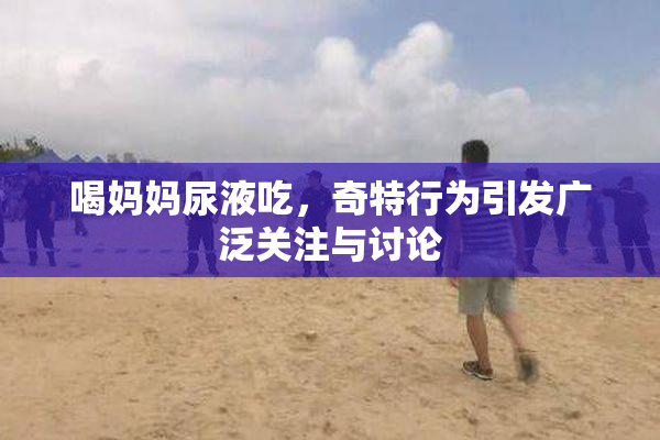 喝妈妈尿液吃，奇特行为引发广泛关注与讨论