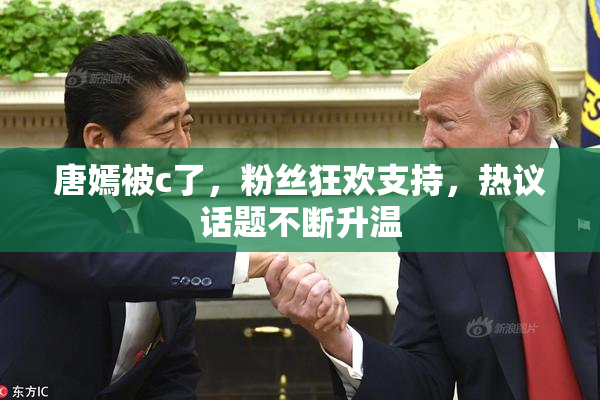 唐嫣被c了，粉丝狂欢支持，热议话题不断升温