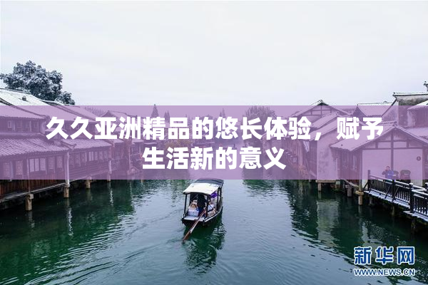 久久亚洲精品的悠长体验，赋予生活新的意义