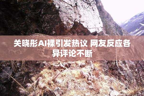 关晓彤AI裸引发热议 网友反应各异评论不断