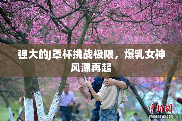 强大的J罩杯挑战极限，爆乳女神风潮再起