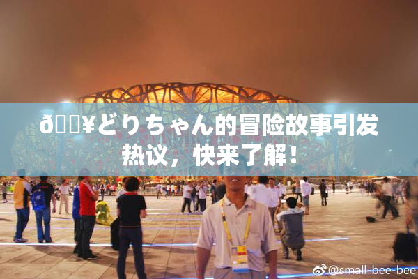 🔥どりちゃん的冒险故事引发热议，快来了解！