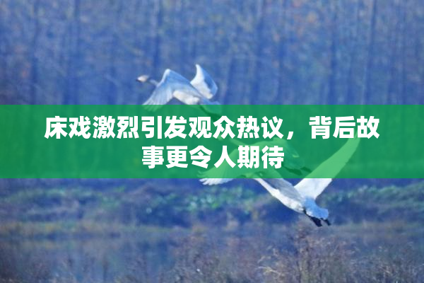床戏激烈引发观众热议，背后故事更令人期待