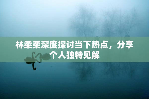 林柔柔深度探讨当下热点，分享个人独特见解