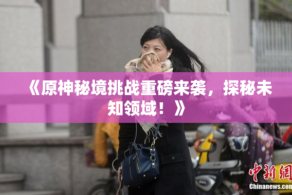 《原神秘境挑战重磅来袭，探秘未知领域！》