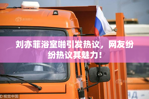刘亦菲浴室啪引发热议，网友纷纷热议其魅力！