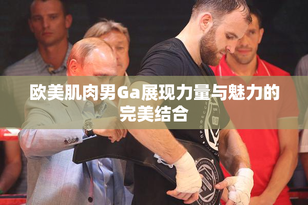 欧美肌肉男Ga展现力量与魅力的完美结合
