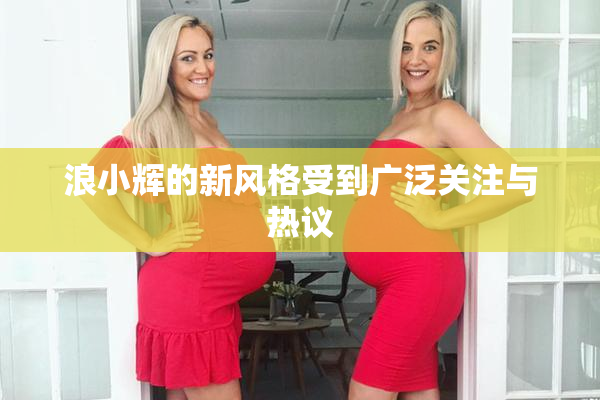 浪小辉的新风格受到广泛关注与热议