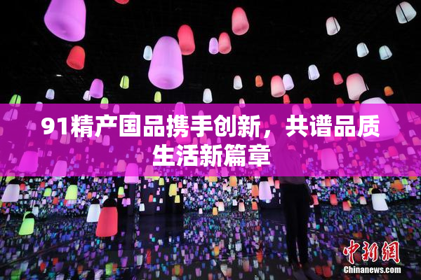 91精产国品携手创新，共谱品质生活新篇章