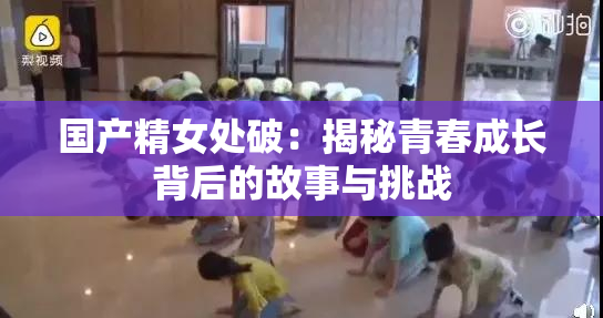 国产精女处破：揭秘青春成长背后的故事与挑战