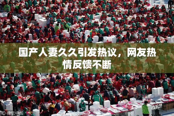 国产人妻久久引发热议，网友热情反馈不断