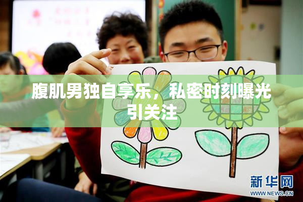 腹肌男独自享乐，私密时刻曝光引关注