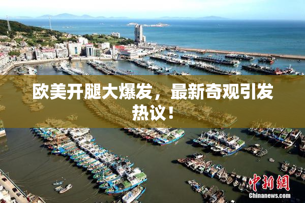 欧美开腿大爆发，最新奇观引发热议！