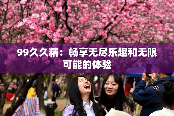 99久久精：畅享无尽乐趣和无限可能的体验