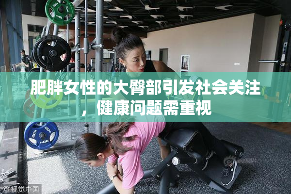 肥胖女性的大臀部引发社会关注，健康问题需重视