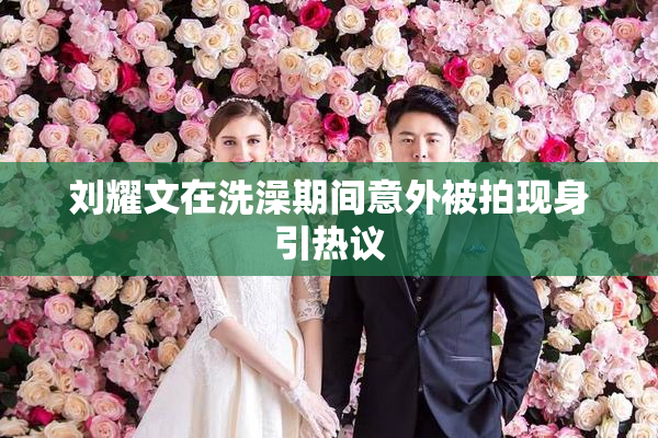 刘耀文在洗澡期间意外被拍现身引热议