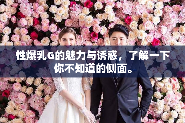 性爆乳G的魅力与诱惑，了解一下你不知道的侧面。